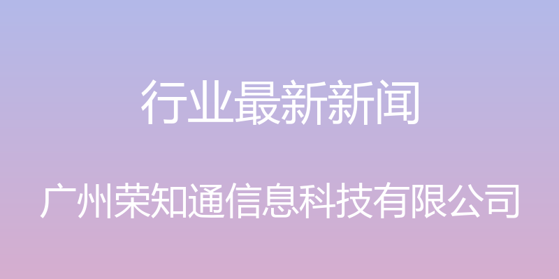 行业最新新闻 - 广州荣知通信息科技有限公司